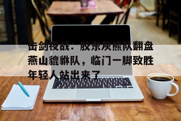 九游官方网站关于击剑夜战：胶东灰熊队翻盘燕山貔貅队，临门一脚致胜年轻人站出来了的信息